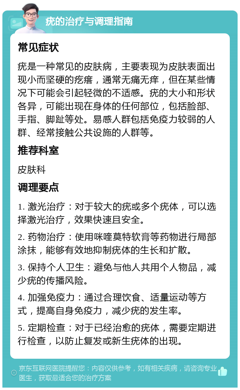 疣的治疗与调理指南 常见症状 疣是一种常见的皮肤病，主要表现为皮肤表面出现小而坚硬的疙瘩，通常无痛无痒，但在某些情况下可能会引起轻微的不适感。疣的大小和形状各异，可能出现在身体的任何部位，包括脸部、手指、脚趾等处。易感人群包括免疫力较弱的人群、经常接触公共设施的人群等。 推荐科室 皮肤科 调理要点 1. 激光治疗：对于较大的疣或多个疣体，可以选择激光治疗，效果快速且安全。 2. 药物治疗：使用咪喹莫特软膏等药物进行局部涂抹，能够有效地抑制疣体的生长和扩散。 3. 保持个人卫生：避免与他人共用个人物品，减少疣的传播风险。 4. 加强免疫力：通过合理饮食、适量运动等方式，提高自身免疫力，减少疣的发生率。 5. 定期检查：对于已经治愈的疣体，需要定期进行检查，以防止复发或新生疣体的出现。