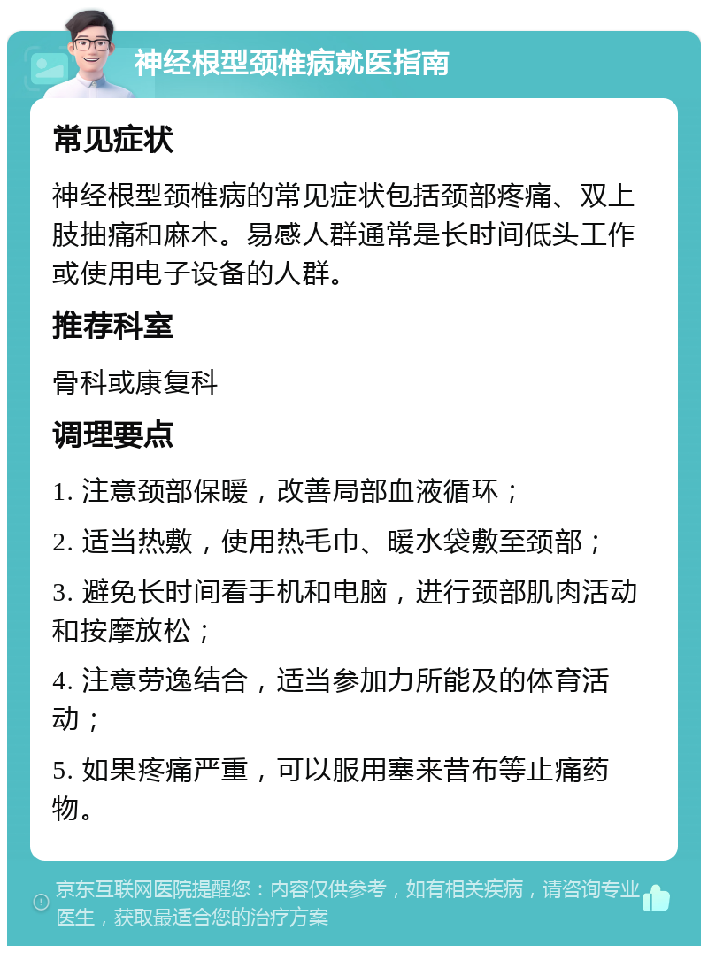 神经根型颈椎病就医指南 常见症状 神经根型颈椎病的常见症状包括颈部疼痛、双上肢抽痛和麻木。易感人群通常是长时间低头工作或使用电子设备的人群。 推荐科室 骨科或康复科 调理要点 1. 注意颈部保暖，改善局部血液循环； 2. 适当热敷，使用热毛巾、暖水袋敷至颈部； 3. 避免长时间看手机和电脑，进行颈部肌肉活动和按摩放松； 4. 注意劳逸结合，适当参加力所能及的体育活动； 5. 如果疼痛严重，可以服用塞来昔布等止痛药物。