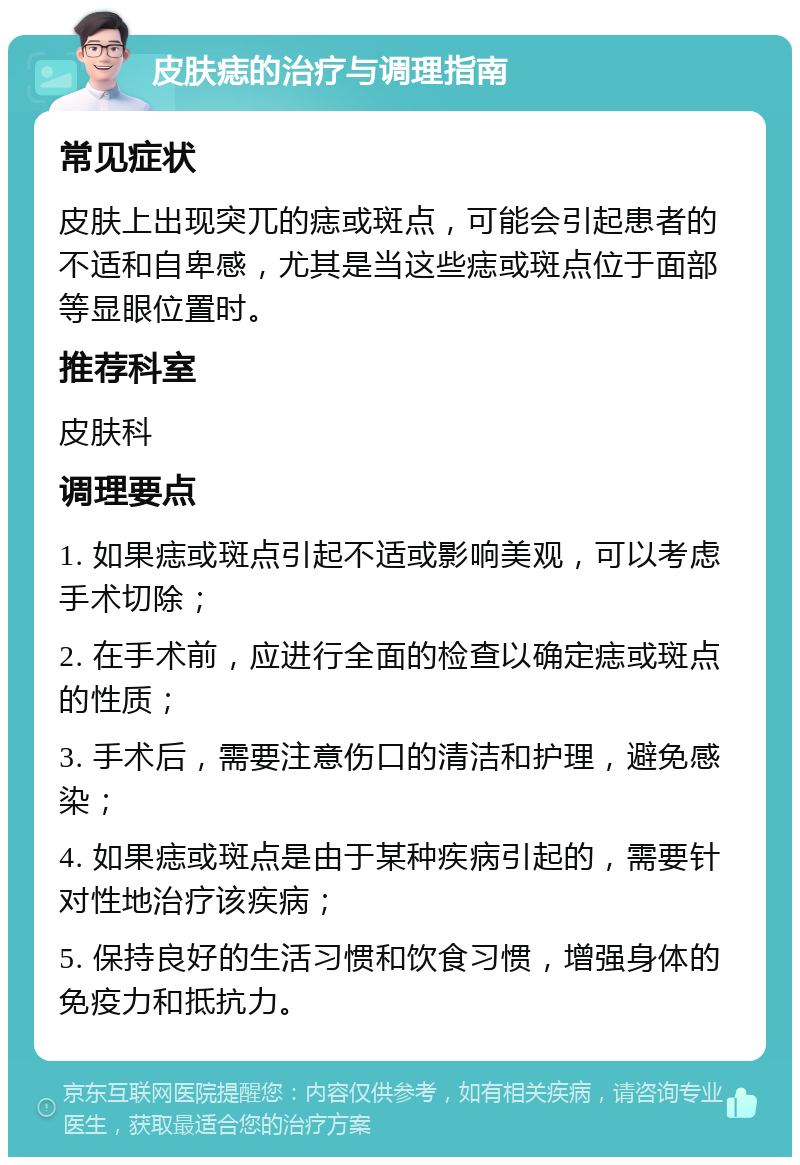 皮肤痣的治疗与调理指南 常见症状 皮肤上出现突兀的痣或斑点，可能会引起患者的不适和自卑感，尤其是当这些痣或斑点位于面部等显眼位置时。 推荐科室 皮肤科 调理要点 1. 如果痣或斑点引起不适或影响美观，可以考虑手术切除； 2. 在手术前，应进行全面的检查以确定痣或斑点的性质； 3. 手术后，需要注意伤口的清洁和护理，避免感染； 4. 如果痣或斑点是由于某种疾病引起的，需要针对性地治疗该疾病； 5. 保持良好的生活习惯和饮食习惯，增强身体的免疫力和抵抗力。