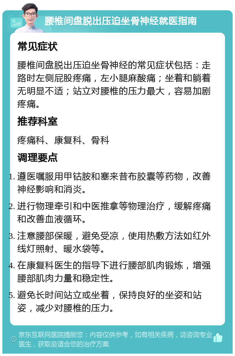 腰椎间盘脱出压迫坐骨神经就医指南 常见症状 腰椎间盘脱出压迫坐骨神经的常见症状包括：走路时左侧屁股疼痛，左小腿麻酸痛；坐着和躺着无明显不适；站立对腰椎的压力最大，容易加剧疼痛。 推荐科室 疼痛科、康复科、骨科 调理要点 遵医嘱服用甲钴胺和塞来昔布胶囊等药物，改善神经影响和消炎。 进行物理牵引和中医推拿等物理治疗，缓解疼痛和改善血液循环。 注意腰部保暖，避免受凉，使用热敷方法如红外线灯照射、暖水袋等。 在康复科医生的指导下进行腰部肌肉锻炼，增强腰部肌肉力量和稳定性。 避免长时间站立或坐着，保持良好的坐姿和站姿，减少对腰椎的压力。