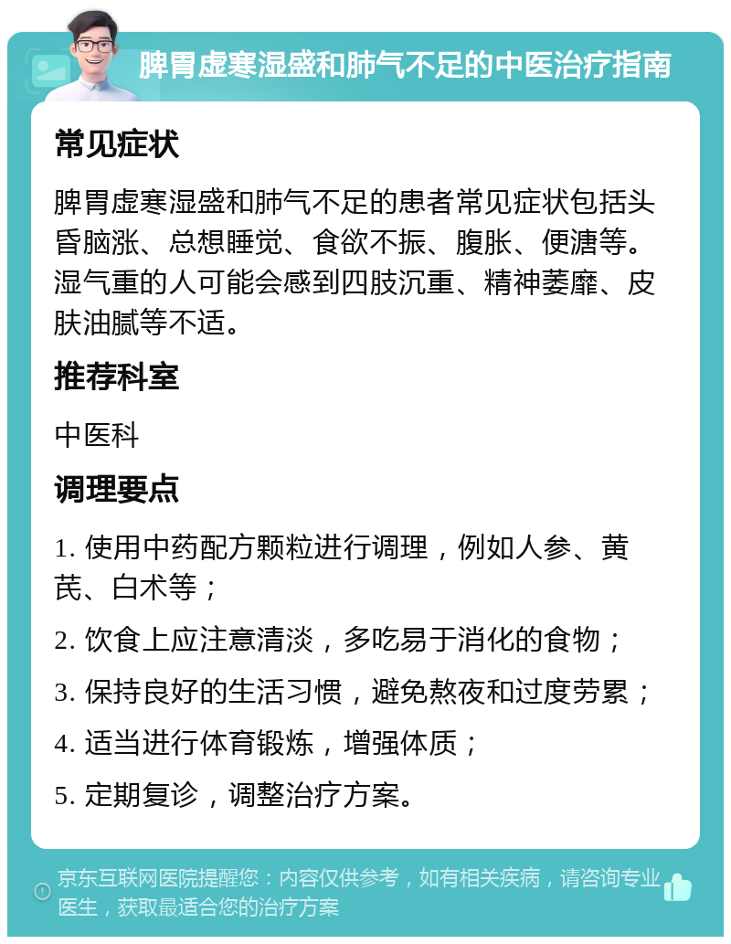 脾胃虚寒湿盛和肺气不足的中医治疗指南 常见症状 脾胃虚寒湿盛和肺气不足的患者常见症状包括头昏脑涨、总想睡觉、食欲不振、腹胀、便溏等。湿气重的人可能会感到四肢沉重、精神萎靡、皮肤油腻等不适。 推荐科室 中医科 调理要点 1. 使用中药配方颗粒进行调理，例如人参、黄芪、白术等； 2. 饮食上应注意清淡，多吃易于消化的食物； 3. 保持良好的生活习惯，避免熬夜和过度劳累； 4. 适当进行体育锻炼，增强体质； 5. 定期复诊，调整治疗方案。