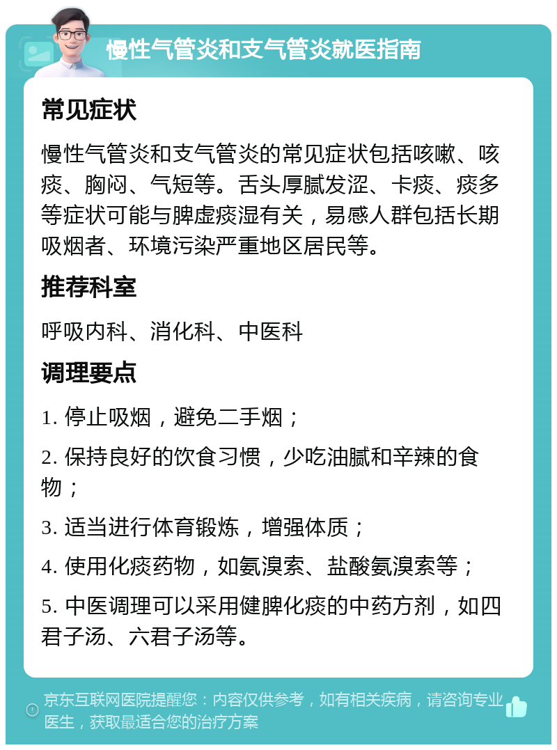 慢性气管炎和支气管炎就医指南 常见症状 慢性气管炎和支气管炎的常见症状包括咳嗽、咳痰、胸闷、气短等。舌头厚腻发涩、卡痰、痰多等症状可能与脾虚痰湿有关，易感人群包括长期吸烟者、环境污染严重地区居民等。 推荐科室 呼吸内科、消化科、中医科 调理要点 1. 停止吸烟，避免二手烟； 2. 保持良好的饮食习惯，少吃油腻和辛辣的食物； 3. 适当进行体育锻炼，增强体质； 4. 使用化痰药物，如氨溴索、盐酸氨溴索等； 5. 中医调理可以采用健脾化痰的中药方剂，如四君子汤、六君子汤等。