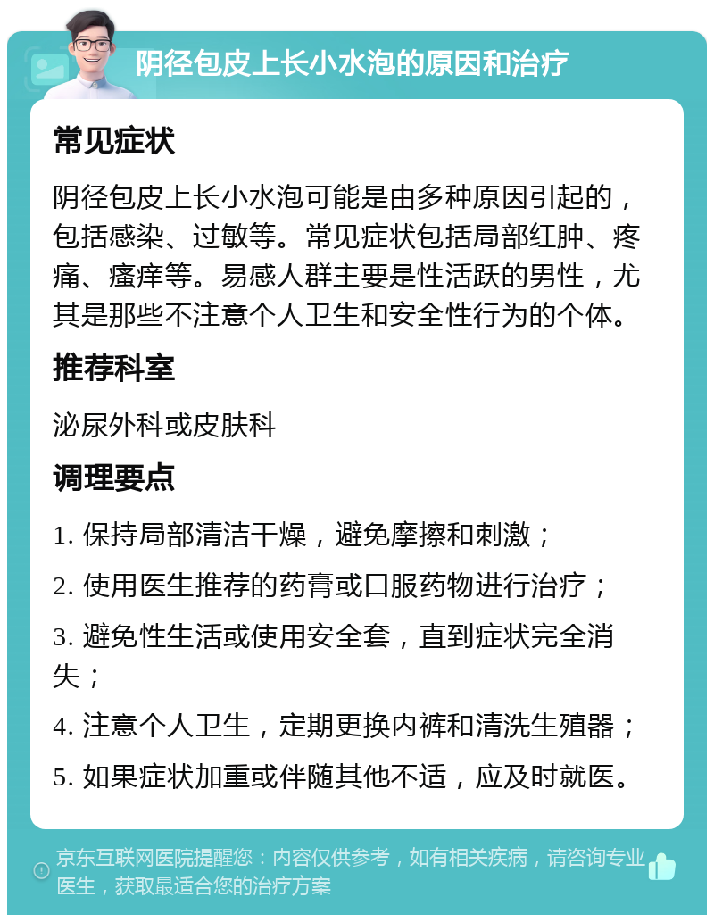 阴径包皮上长小水泡的原因和治疗 常见症状 阴径包皮上长小水泡可能是由多种原因引起的，包括感染、过敏等。常见症状包括局部红肿、疼痛、瘙痒等。易感人群主要是性活跃的男性，尤其是那些不注意个人卫生和安全性行为的个体。 推荐科室 泌尿外科或皮肤科 调理要点 1. 保持局部清洁干燥，避免摩擦和刺激； 2. 使用医生推荐的药膏或口服药物进行治疗； 3. 避免性生活或使用安全套，直到症状完全消失； 4. 注意个人卫生，定期更换内裤和清洗生殖器； 5. 如果症状加重或伴随其他不适，应及时就医。