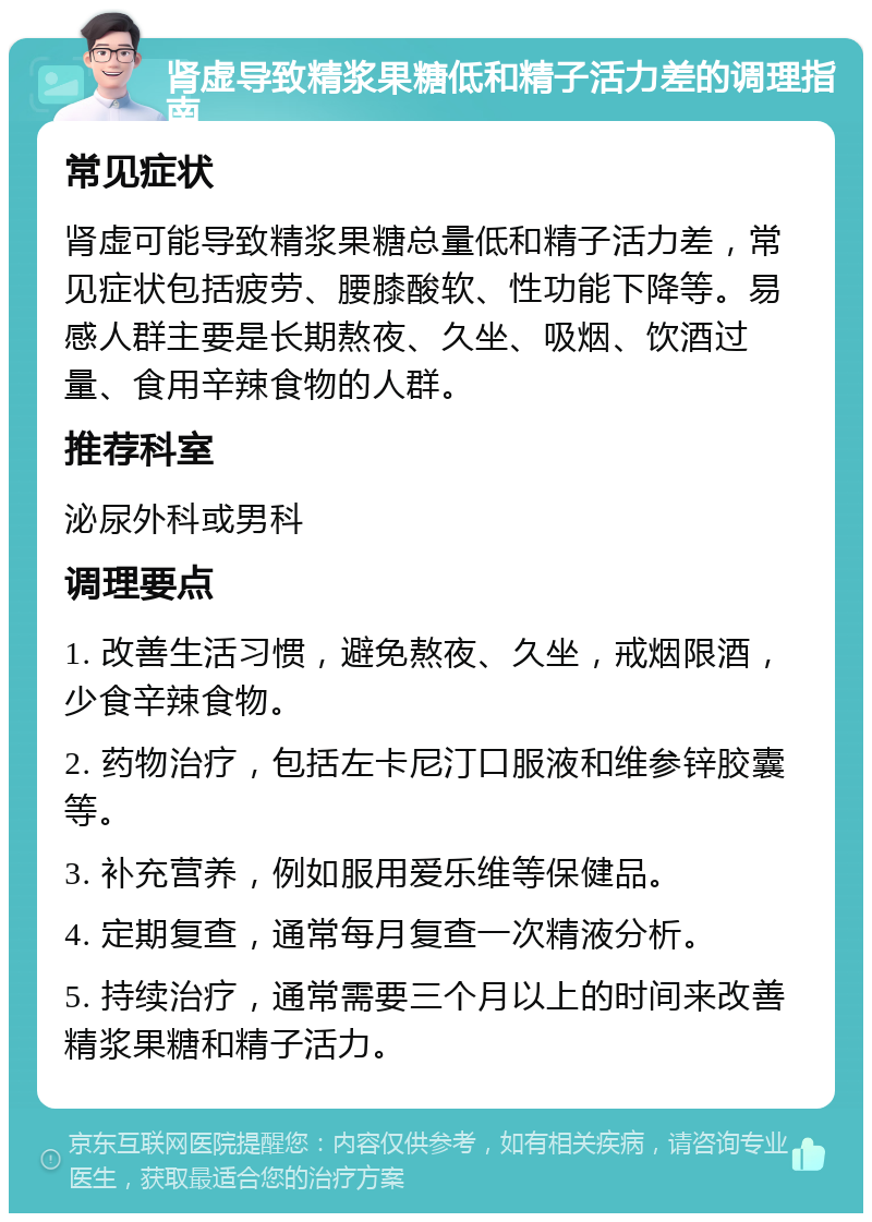 肾虚导致精浆果糖低和精子活力差的调理指南 常见症状 肾虚可能导致精浆果糖总量低和精子活力差，常见症状包括疲劳、腰膝酸软、性功能下降等。易感人群主要是长期熬夜、久坐、吸烟、饮酒过量、食用辛辣食物的人群。 推荐科室 泌尿外科或男科 调理要点 1. 改善生活习惯，避免熬夜、久坐，戒烟限酒，少食辛辣食物。 2. 药物治疗，包括左卡尼汀口服液和维参锌胶囊等。 3. 补充营养，例如服用爱乐维等保健品。 4. 定期复查，通常每月复查一次精液分析。 5. 持续治疗，通常需要三个月以上的时间来改善精浆果糖和精子活力。