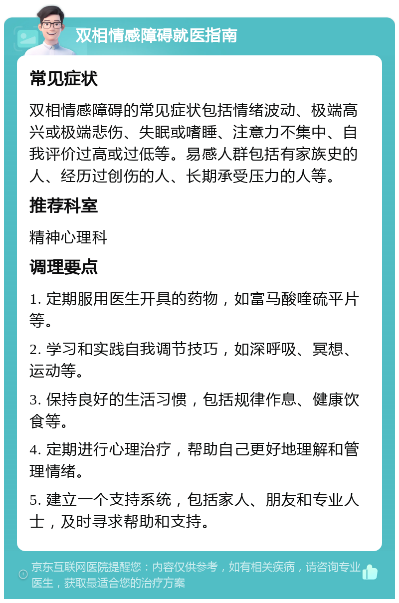 双相情感障碍就医指南 常见症状 双相情感障碍的常见症状包括情绪波动、极端高兴或极端悲伤、失眠或嗜睡、注意力不集中、自我评价过高或过低等。易感人群包括有家族史的人、经历过创伤的人、长期承受压力的人等。 推荐科室 精神心理科 调理要点 1. 定期服用医生开具的药物，如富马酸喹硫平片等。 2. 学习和实践自我调节技巧，如深呼吸、冥想、运动等。 3. 保持良好的生活习惯，包括规律作息、健康饮食等。 4. 定期进行心理治疗，帮助自己更好地理解和管理情绪。 5. 建立一个支持系统，包括家人、朋友和专业人士，及时寻求帮助和支持。