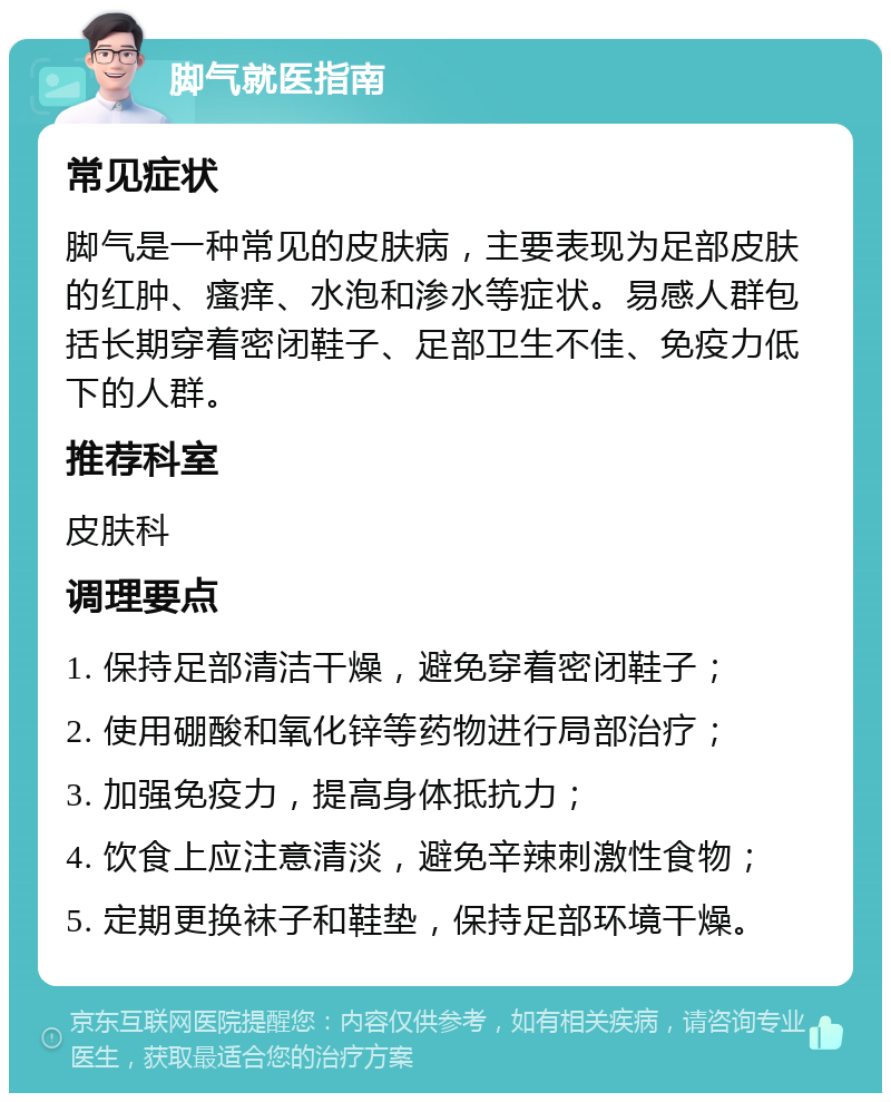 脚气就医指南 常见症状 脚气是一种常见的皮肤病，主要表现为足部皮肤的红肿、瘙痒、水泡和渗水等症状。易感人群包括长期穿着密闭鞋子、足部卫生不佳、免疫力低下的人群。 推荐科室 皮肤科 调理要点 1. 保持足部清洁干燥，避免穿着密闭鞋子； 2. 使用硼酸和氧化锌等药物进行局部治疗； 3. 加强免疫力，提高身体抵抗力； 4. 饮食上应注意清淡，避免辛辣刺激性食物； 5. 定期更换袜子和鞋垫，保持足部环境干燥。