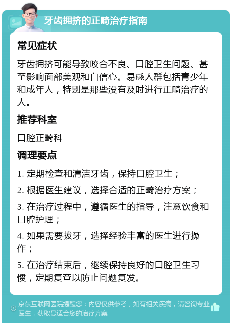 牙齿拥挤的正畸治疗指南 常见症状 牙齿拥挤可能导致咬合不良、口腔卫生问题、甚至影响面部美观和自信心。易感人群包括青少年和成年人，特别是那些没有及时进行正畸治疗的人。 推荐科室 口腔正畸科 调理要点 1. 定期检查和清洁牙齿，保持口腔卫生； 2. 根据医生建议，选择合适的正畸治疗方案； 3. 在治疗过程中，遵循医生的指导，注意饮食和口腔护理； 4. 如果需要拔牙，选择经验丰富的医生进行操作； 5. 在治疗结束后，继续保持良好的口腔卫生习惯，定期复查以防止问题复发。