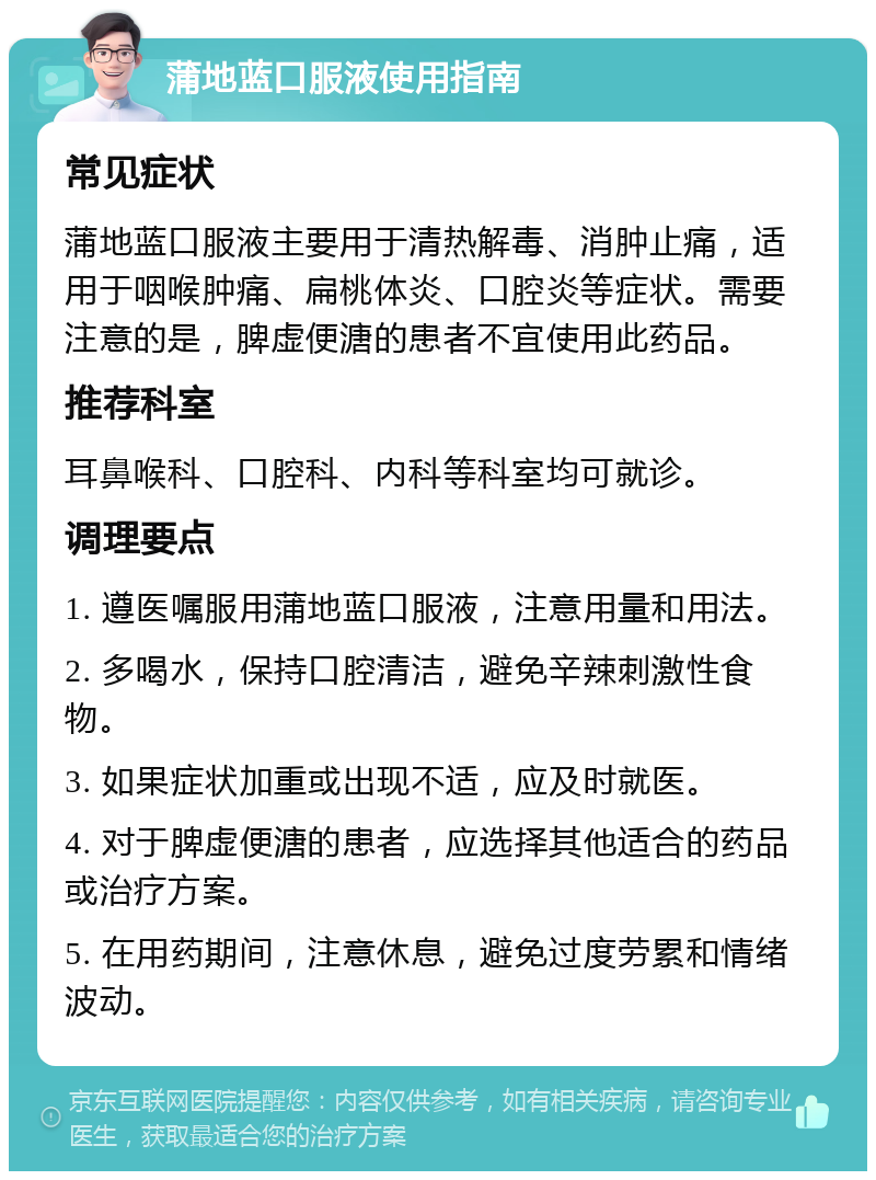 蒲地蓝口服液使用指南 常见症状 蒲地蓝口服液主要用于清热解毒、消肿止痛，适用于咽喉肿痛、扁桃体炎、口腔炎等症状。需要注意的是，脾虚便溏的患者不宜使用此药品。 推荐科室 耳鼻喉科、口腔科、内科等科室均可就诊。 调理要点 1. 遵医嘱服用蒲地蓝口服液，注意用量和用法。 2. 多喝水，保持口腔清洁，避免辛辣刺激性食物。 3. 如果症状加重或出现不适，应及时就医。 4. 对于脾虚便溏的患者，应选择其他适合的药品或治疗方案。 5. 在用药期间，注意休息，避免过度劳累和情绪波动。