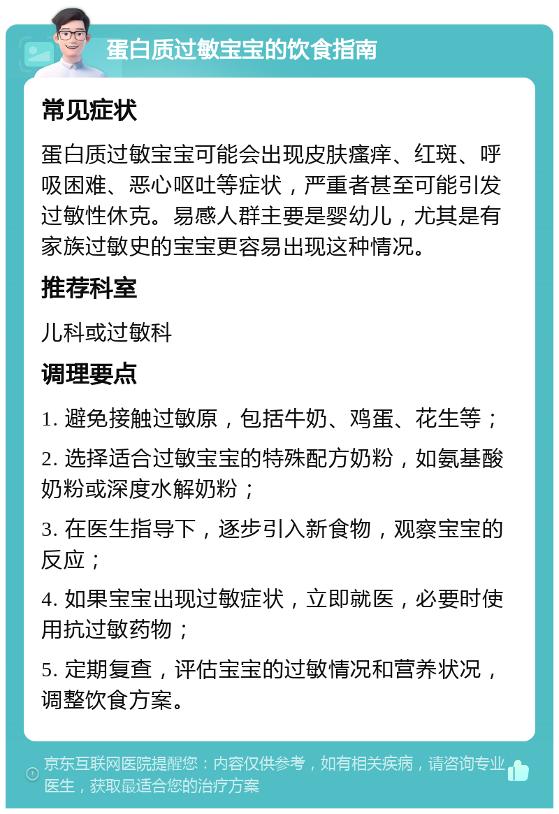 蛋白质过敏宝宝的饮食指南 常见症状 蛋白质过敏宝宝可能会出现皮肤瘙痒、红斑、呼吸困难、恶心呕吐等症状，严重者甚至可能引发过敏性休克。易感人群主要是婴幼儿，尤其是有家族过敏史的宝宝更容易出现这种情况。 推荐科室 儿科或过敏科 调理要点 1. 避免接触过敏原，包括牛奶、鸡蛋、花生等； 2. 选择适合过敏宝宝的特殊配方奶粉，如氨基酸奶粉或深度水解奶粉； 3. 在医生指导下，逐步引入新食物，观察宝宝的反应； 4. 如果宝宝出现过敏症状，立即就医，必要时使用抗过敏药物； 5. 定期复查，评估宝宝的过敏情况和营养状况，调整饮食方案。