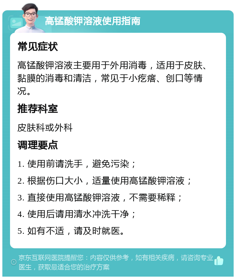 高锰酸钾溶液使用指南 常见症状 高锰酸钾溶液主要用于外用消毒，适用于皮肤、黏膜的消毒和清洁，常见于小疙瘩、创口等情况。 推荐科室 皮肤科或外科 调理要点 1. 使用前请洗手，避免污染； 2. 根据伤口大小，适量使用高锰酸钾溶液； 3. 直接使用高锰酸钾溶液，不需要稀释； 4. 使用后请用清水冲洗干净； 5. 如有不适，请及时就医。