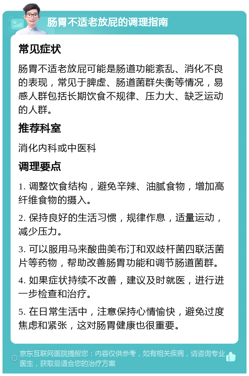 肠胃不适老放屁的调理指南 常见症状 肠胃不适老放屁可能是肠道功能紊乱、消化不良的表现，常见于脾虚、肠道菌群失衡等情况，易感人群包括长期饮食不规律、压力大、缺乏运动的人群。 推荐科室 消化内科或中医科 调理要点 1. 调整饮食结构，避免辛辣、油腻食物，增加高纤维食物的摄入。 2. 保持良好的生活习惯，规律作息，适量运动，减少压力。 3. 可以服用马来酸曲美布汀和双歧杆菌四联活菌片等药物，帮助改善肠胃功能和调节肠道菌群。 4. 如果症状持续不改善，建议及时就医，进行进一步检查和治疗。 5. 在日常生活中，注意保持心情愉快，避免过度焦虑和紧张，这对肠胃健康也很重要。