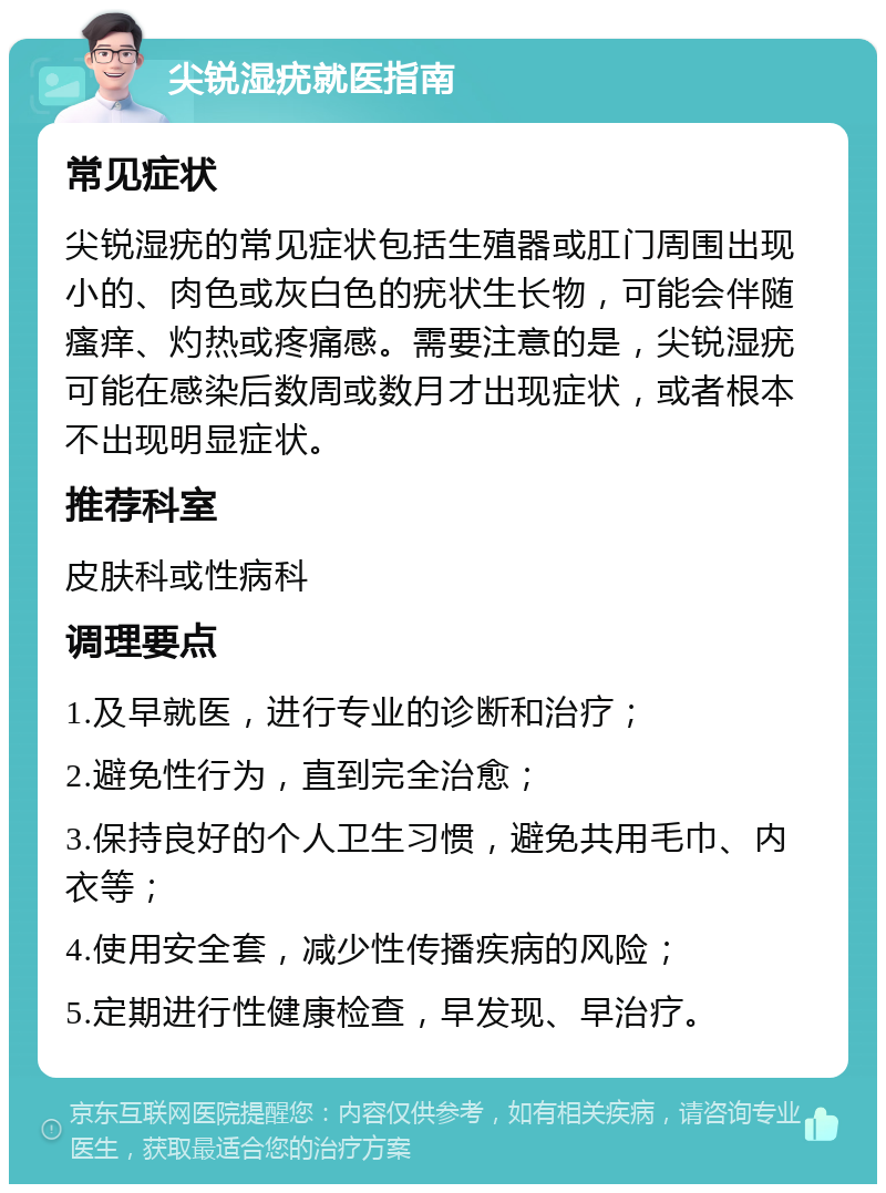 尖锐湿疣就医指南 常见症状 尖锐湿疣的常见症状包括生殖器或肛门周围出现小的、肉色或灰白色的疣状生长物，可能会伴随瘙痒、灼热或疼痛感。需要注意的是，尖锐湿疣可能在感染后数周或数月才出现症状，或者根本不出现明显症状。 推荐科室 皮肤科或性病科 调理要点 1.及早就医，进行专业的诊断和治疗； 2.避免性行为，直到完全治愈； 3.保持良好的个人卫生习惯，避免共用毛巾、内衣等； 4.使用安全套，减少性传播疾病的风险； 5.定期进行性健康检查，早发现、早治疗。