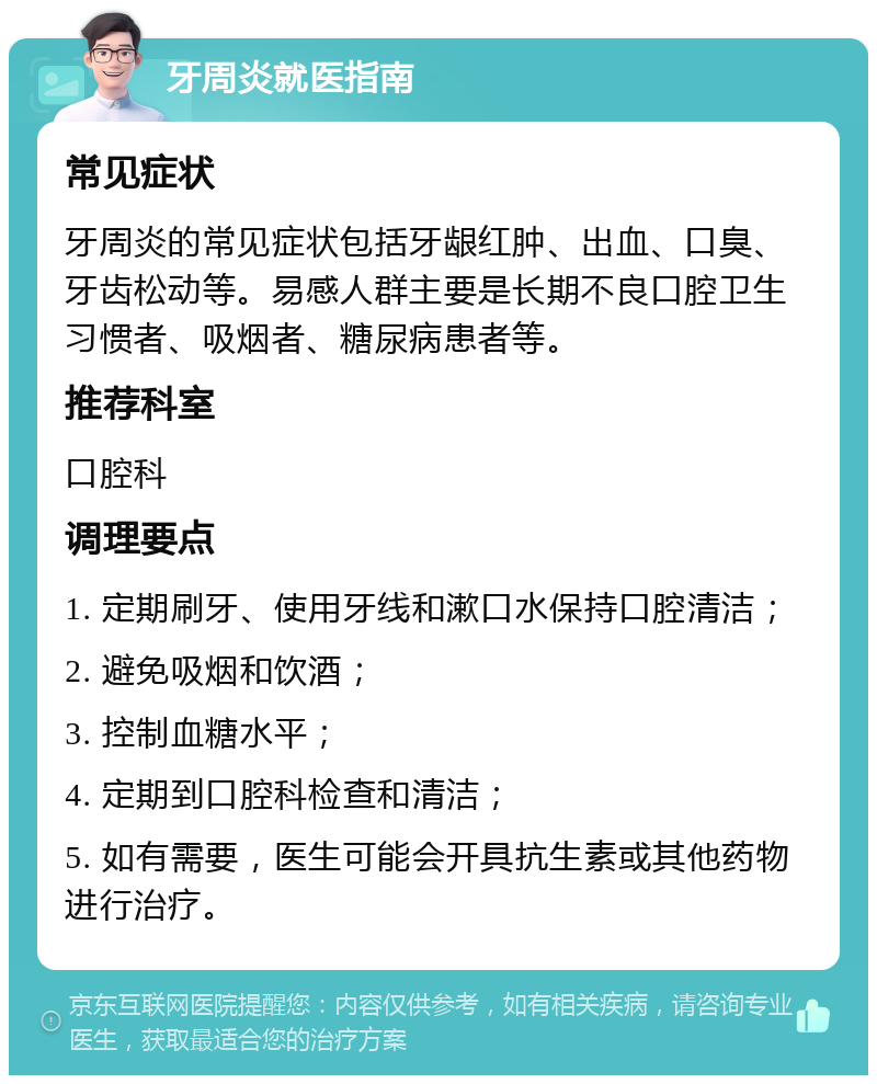 牙周炎就医指南 常见症状 牙周炎的常见症状包括牙龈红肿、出血、口臭、牙齿松动等。易感人群主要是长期不良口腔卫生习惯者、吸烟者、糖尿病患者等。 推荐科室 口腔科 调理要点 1. 定期刷牙、使用牙线和漱口水保持口腔清洁； 2. 避免吸烟和饮酒； 3. 控制血糖水平； 4. 定期到口腔科检查和清洁； 5. 如有需要，医生可能会开具抗生素或其他药物进行治疗。