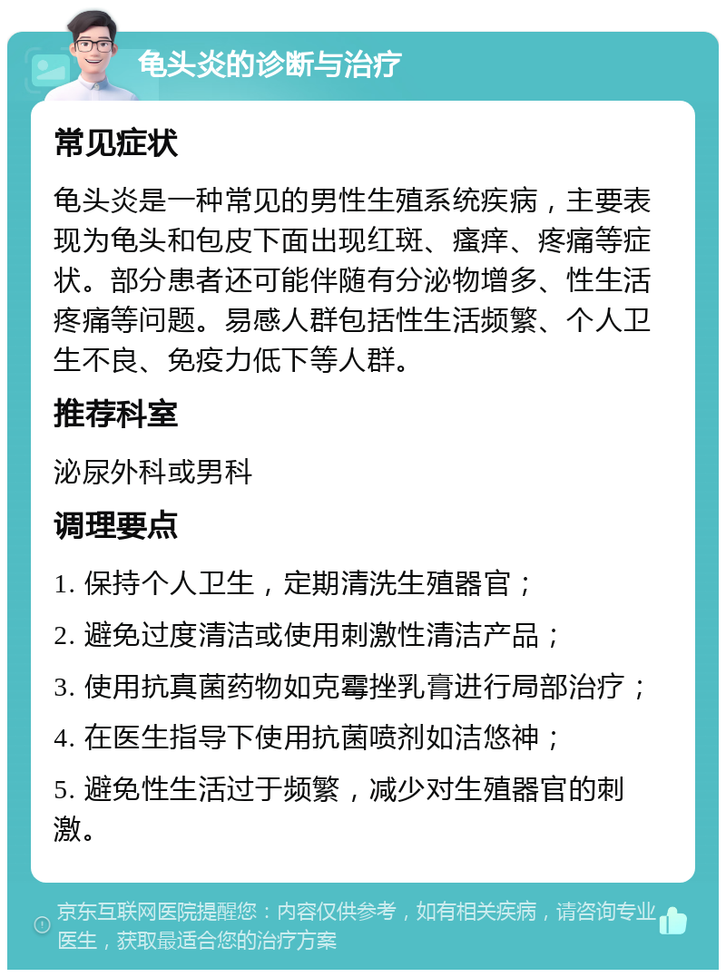 龟头炎的诊断与治疗 常见症状 龟头炎是一种常见的男性生殖系统疾病，主要表现为龟头和包皮下面出现红斑、瘙痒、疼痛等症状。部分患者还可能伴随有分泌物增多、性生活疼痛等问题。易感人群包括性生活频繁、个人卫生不良、免疫力低下等人群。 推荐科室 泌尿外科或男科 调理要点 1. 保持个人卫生，定期清洗生殖器官； 2. 避免过度清洁或使用刺激性清洁产品； 3. 使用抗真菌药物如克霉挫乳膏进行局部治疗； 4. 在医生指导下使用抗菌喷剂如洁悠神； 5. 避免性生活过于频繁，减少对生殖器官的刺激。