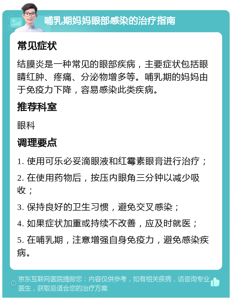 哺乳期妈妈眼部感染的治疗指南 常见症状 结膜炎是一种常见的眼部疾病，主要症状包括眼睛红肿、疼痛、分泌物增多等。哺乳期的妈妈由于免疫力下降，容易感染此类疾病。 推荐科室 眼科 调理要点 1. 使用可乐必妥滴眼液和红霉素眼膏进行治疗； 2. 在使用药物后，按压内眼角三分钟以减少吸收； 3. 保持良好的卫生习惯，避免交叉感染； 4. 如果症状加重或持续不改善，应及时就医； 5. 在哺乳期，注意增强自身免疫力，避免感染疾病。