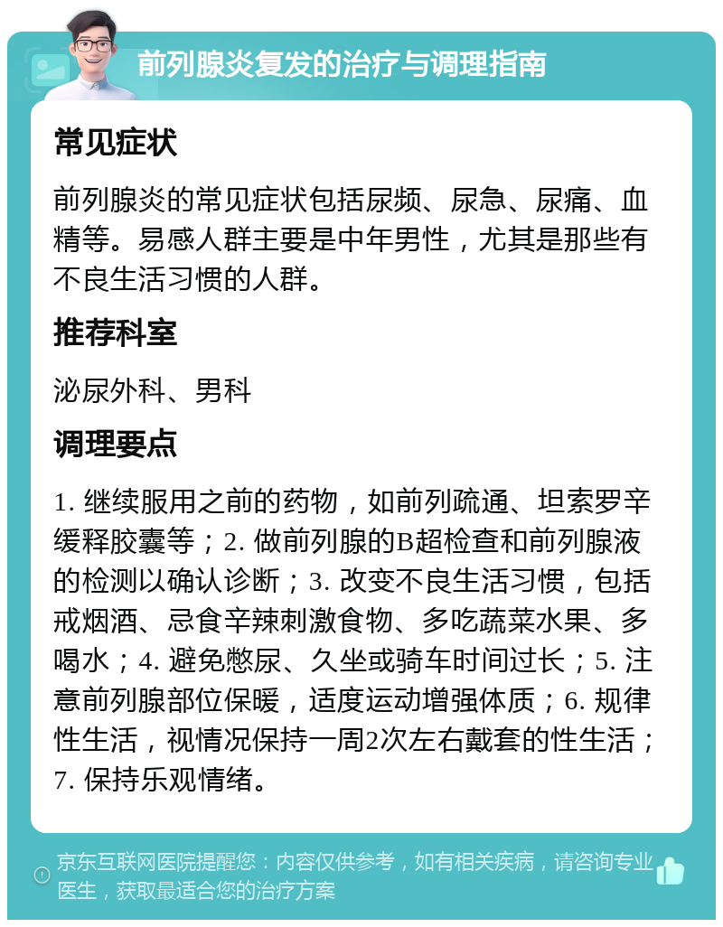 前列腺炎复发的治疗与调理指南 常见症状 前列腺炎的常见症状包括尿频、尿急、尿痛、血精等。易感人群主要是中年男性，尤其是那些有不良生活习惯的人群。 推荐科室 泌尿外科、男科 调理要点 1. 继续服用之前的药物，如前列疏通、坦索罗辛缓释胶囊等；2. 做前列腺的B超检查和前列腺液的检测以确认诊断；3. 改变不良生活习惯，包括戒烟酒、忌食辛辣刺激食物、多吃蔬菜水果、多喝水；4. 避免憋尿、久坐或骑车时间过长；5. 注意前列腺部位保暖，适度运动增强体质；6. 规律性生活，视情况保持一周2次左右戴套的性生活；7. 保持乐观情绪。