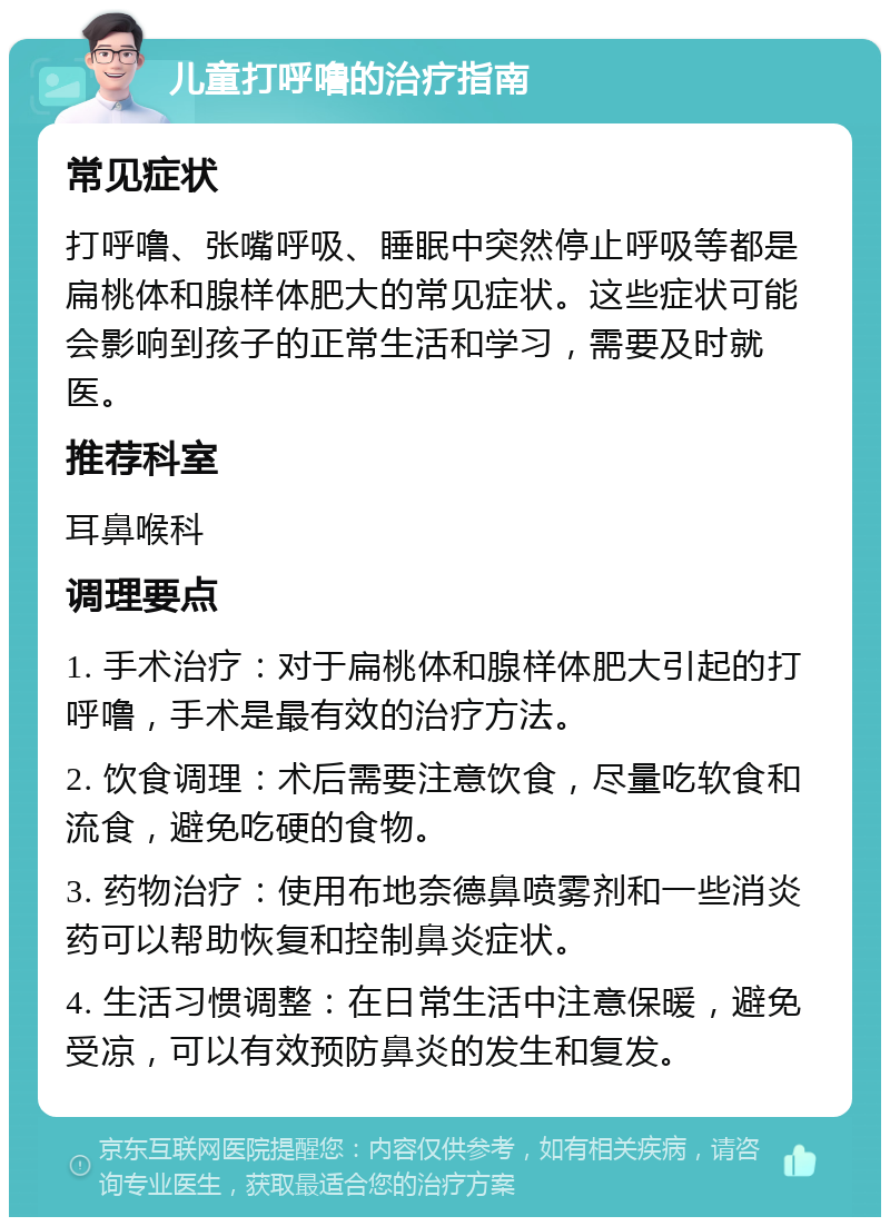 儿童打呼噜的治疗指南 常见症状 打呼噜、张嘴呼吸、睡眠中突然停止呼吸等都是扁桃体和腺样体肥大的常见症状。这些症状可能会影响到孩子的正常生活和学习，需要及时就医。 推荐科室 耳鼻喉科 调理要点 1. 手术治疗：对于扁桃体和腺样体肥大引起的打呼噜，手术是最有效的治疗方法。 2. 饮食调理：术后需要注意饮食，尽量吃软食和流食，避免吃硬的食物。 3. 药物治疗：使用布地奈德鼻喷雾剂和一些消炎药可以帮助恢复和控制鼻炎症状。 4. 生活习惯调整：在日常生活中注意保暖，避免受凉，可以有效预防鼻炎的发生和复发。