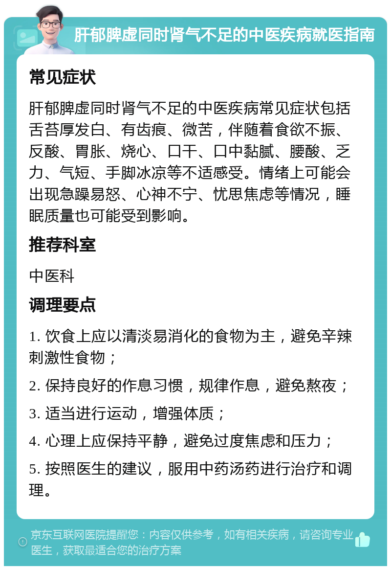 肝郁脾虚同时肾气不足的中医疾病就医指南 常见症状 肝郁脾虚同时肾气不足的中医疾病常见症状包括舌苔厚发白、有齿痕、微苦，伴随着食欲不振、反酸、胃胀、烧心、口干、口中黏腻、腰酸、乏力、气短、手脚冰凉等不适感受。情绪上可能会出现急躁易怒、心神不宁、忧思焦虑等情况，睡眠质量也可能受到影响。 推荐科室 中医科 调理要点 1. 饮食上应以清淡易消化的食物为主，避免辛辣刺激性食物； 2. 保持良好的作息习惯，规律作息，避免熬夜； 3. 适当进行运动，增强体质； 4. 心理上应保持平静，避免过度焦虑和压力； 5. 按照医生的建议，服用中药汤药进行治疗和调理。