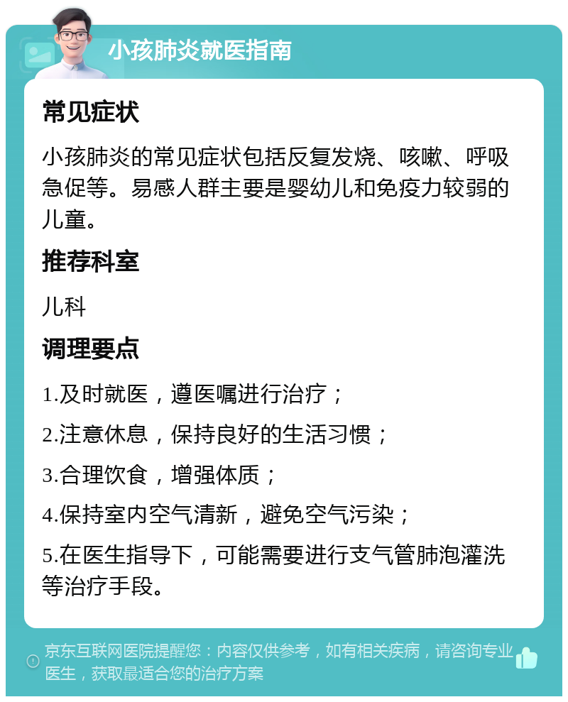 小孩肺炎就医指南 常见症状 小孩肺炎的常见症状包括反复发烧、咳嗽、呼吸急促等。易感人群主要是婴幼儿和免疫力较弱的儿童。 推荐科室 儿科 调理要点 1.及时就医，遵医嘱进行治疗； 2.注意休息，保持良好的生活习惯； 3.合理饮食，增强体质； 4.保持室内空气清新，避免空气污染； 5.在医生指导下，可能需要进行支气管肺泡灌洗等治疗手段。