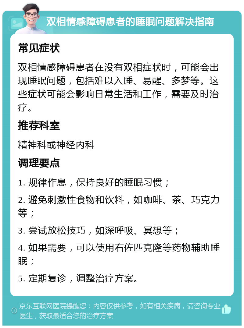 双相情感障碍患者的睡眠问题解决指南 常见症状 双相情感障碍患者在没有双相症状时，可能会出现睡眠问题，包括难以入睡、易醒、多梦等。这些症状可能会影响日常生活和工作，需要及时治疗。 推荐科室 精神科或神经内科 调理要点 1. 规律作息，保持良好的睡眠习惯； 2. 避免刺激性食物和饮料，如咖啡、茶、巧克力等； 3. 尝试放松技巧，如深呼吸、冥想等； 4. 如果需要，可以使用右佐匹克隆等药物辅助睡眠； 5. 定期复诊，调整治疗方案。