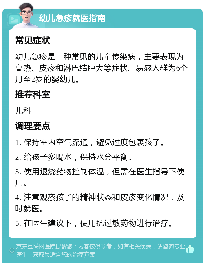 幼儿急疹就医指南 常见症状 幼儿急疹是一种常见的儿童传染病，主要表现为高热、皮疹和淋巴结肿大等症状。易感人群为6个月至2岁的婴幼儿。 推荐科室 儿科 调理要点 1. 保持室内空气流通，避免过度包裹孩子。 2. 给孩子多喝水，保持水分平衡。 3. 使用退烧药物控制体温，但需在医生指导下使用。 4. 注意观察孩子的精神状态和皮疹变化情况，及时就医。 5. 在医生建议下，使用抗过敏药物进行治疗。