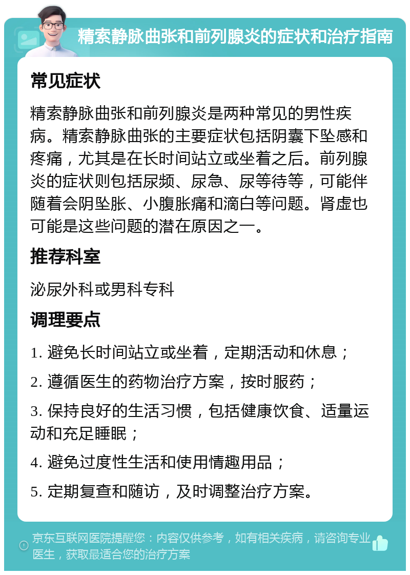 精索静脉曲张和前列腺炎的症状和治疗指南 常见症状 精索静脉曲张和前列腺炎是两种常见的男性疾病。精索静脉曲张的主要症状包括阴囊下坠感和疼痛，尤其是在长时间站立或坐着之后。前列腺炎的症状则包括尿频、尿急、尿等待等，可能伴随着会阴坠胀、小腹胀痛和滴白等问题。肾虚也可能是这些问题的潜在原因之一。 推荐科室 泌尿外科或男科专科 调理要点 1. 避免长时间站立或坐着，定期活动和休息； 2. 遵循医生的药物治疗方案，按时服药； 3. 保持良好的生活习惯，包括健康饮食、适量运动和充足睡眠； 4. 避免过度性生活和使用情趣用品； 5. 定期复查和随访，及时调整治疗方案。