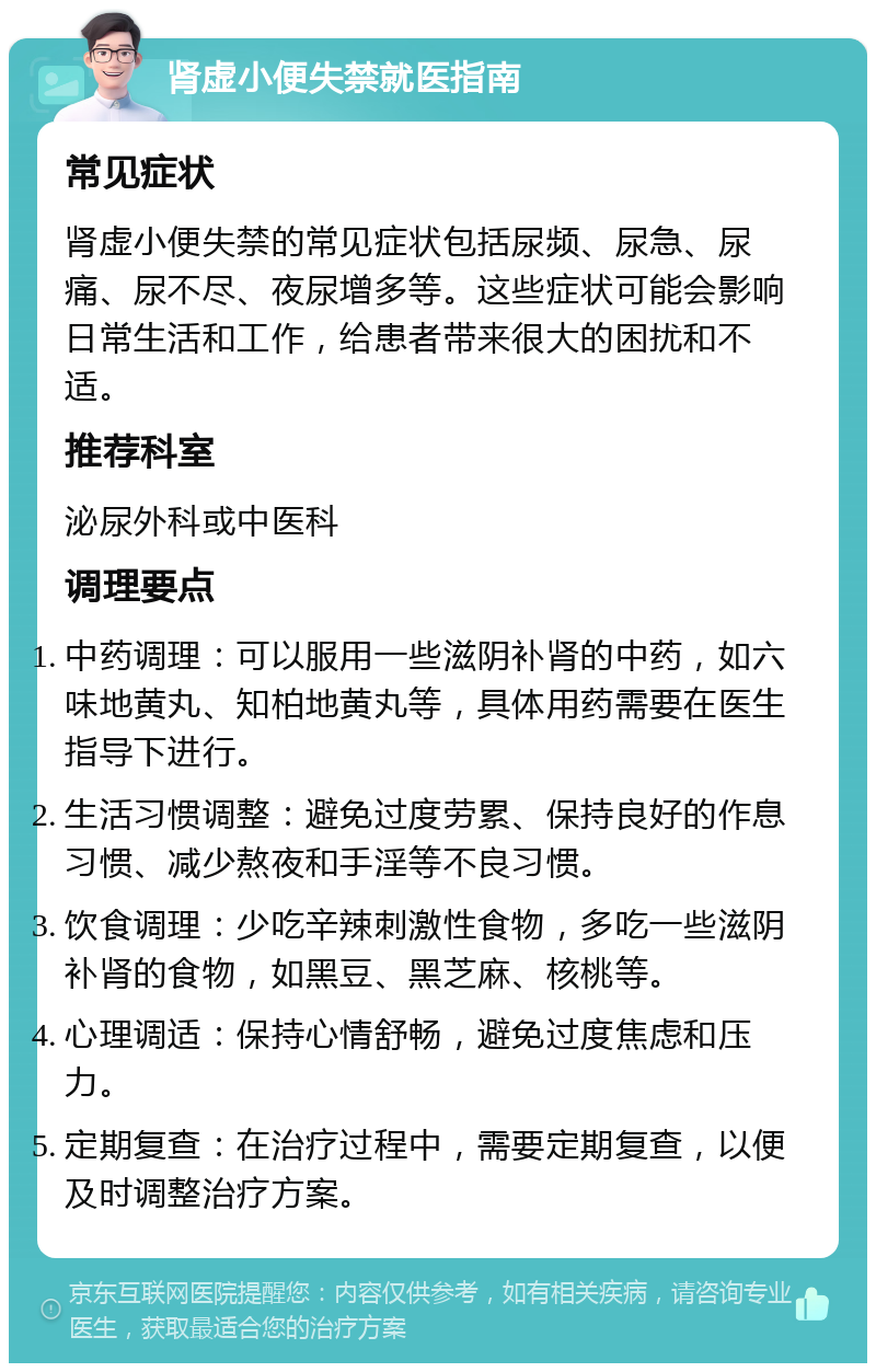 肾虚小便失禁就医指南 常见症状 肾虚小便失禁的常见症状包括尿频、尿急、尿痛、尿不尽、夜尿增多等。这些症状可能会影响日常生活和工作，给患者带来很大的困扰和不适。 推荐科室 泌尿外科或中医科 调理要点 中药调理：可以服用一些滋阴补肾的中药，如六味地黄丸、知柏地黄丸等，具体用药需要在医生指导下进行。 生活习惯调整：避免过度劳累、保持良好的作息习惯、减少熬夜和手淫等不良习惯。 饮食调理：少吃辛辣刺激性食物，多吃一些滋阴补肾的食物，如黑豆、黑芝麻、核桃等。 心理调适：保持心情舒畅，避免过度焦虑和压力。 定期复查：在治疗过程中，需要定期复查，以便及时调整治疗方案。