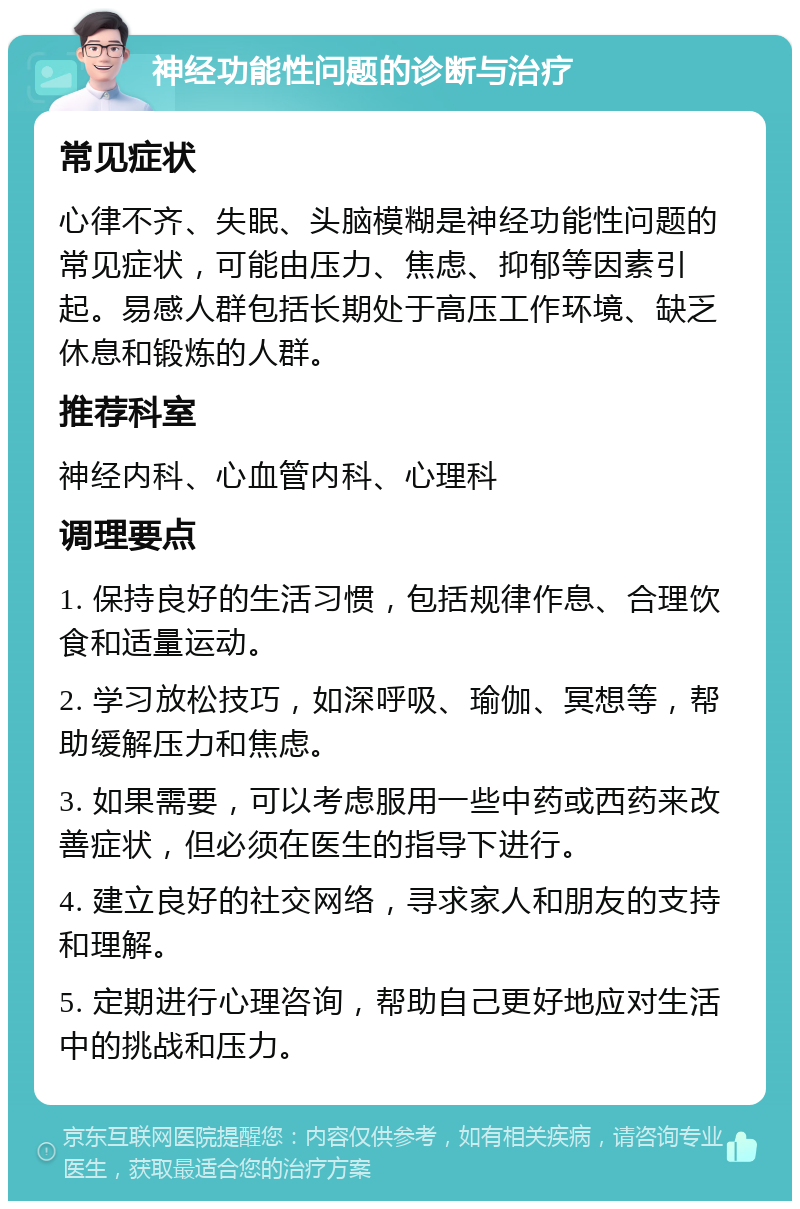 神经功能性问题的诊断与治疗 常见症状 心律不齐、失眠、头脑模糊是神经功能性问题的常见症状，可能由压力、焦虑、抑郁等因素引起。易感人群包括长期处于高压工作环境、缺乏休息和锻炼的人群。 推荐科室 神经内科、心血管内科、心理科 调理要点 1. 保持良好的生活习惯，包括规律作息、合理饮食和适量运动。 2. 学习放松技巧，如深呼吸、瑜伽、冥想等，帮助缓解压力和焦虑。 3. 如果需要，可以考虑服用一些中药或西药来改善症状，但必须在医生的指导下进行。 4. 建立良好的社交网络，寻求家人和朋友的支持和理解。 5. 定期进行心理咨询，帮助自己更好地应对生活中的挑战和压力。