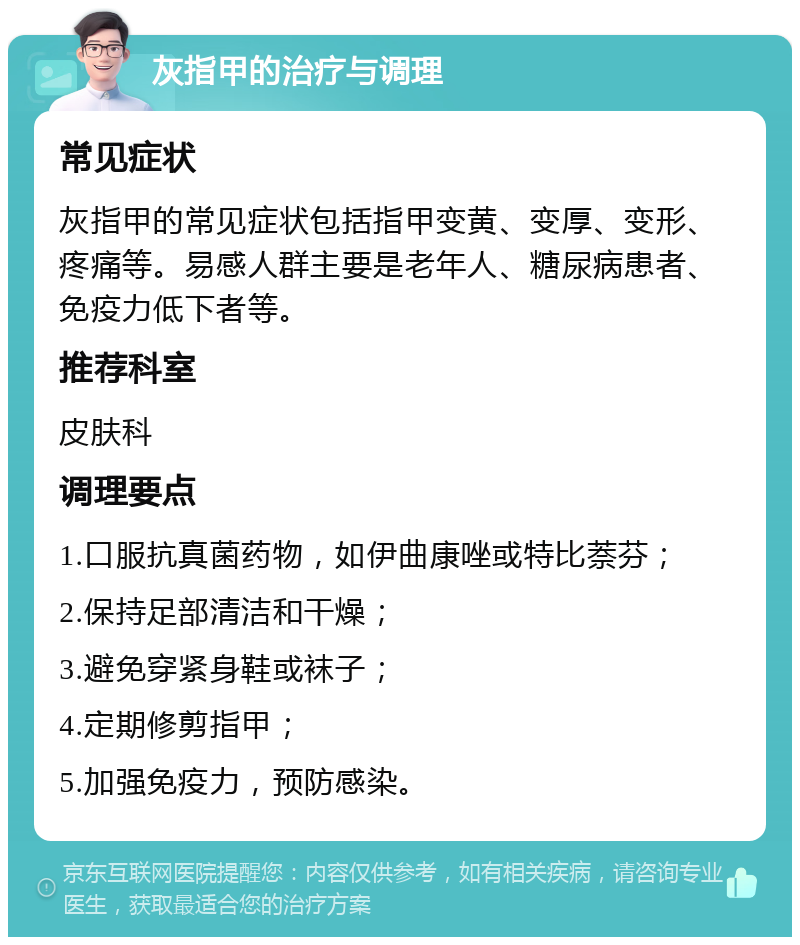 灰指甲的治疗与调理 常见症状 灰指甲的常见症状包括指甲变黄、变厚、变形、疼痛等。易感人群主要是老年人、糖尿病患者、免疫力低下者等。 推荐科室 皮肤科 调理要点 1.口服抗真菌药物，如伊曲康唑或特比萘芬； 2.保持足部清洁和干燥； 3.避免穿紧身鞋或袜子； 4.定期修剪指甲； 5.加强免疫力，预防感染。