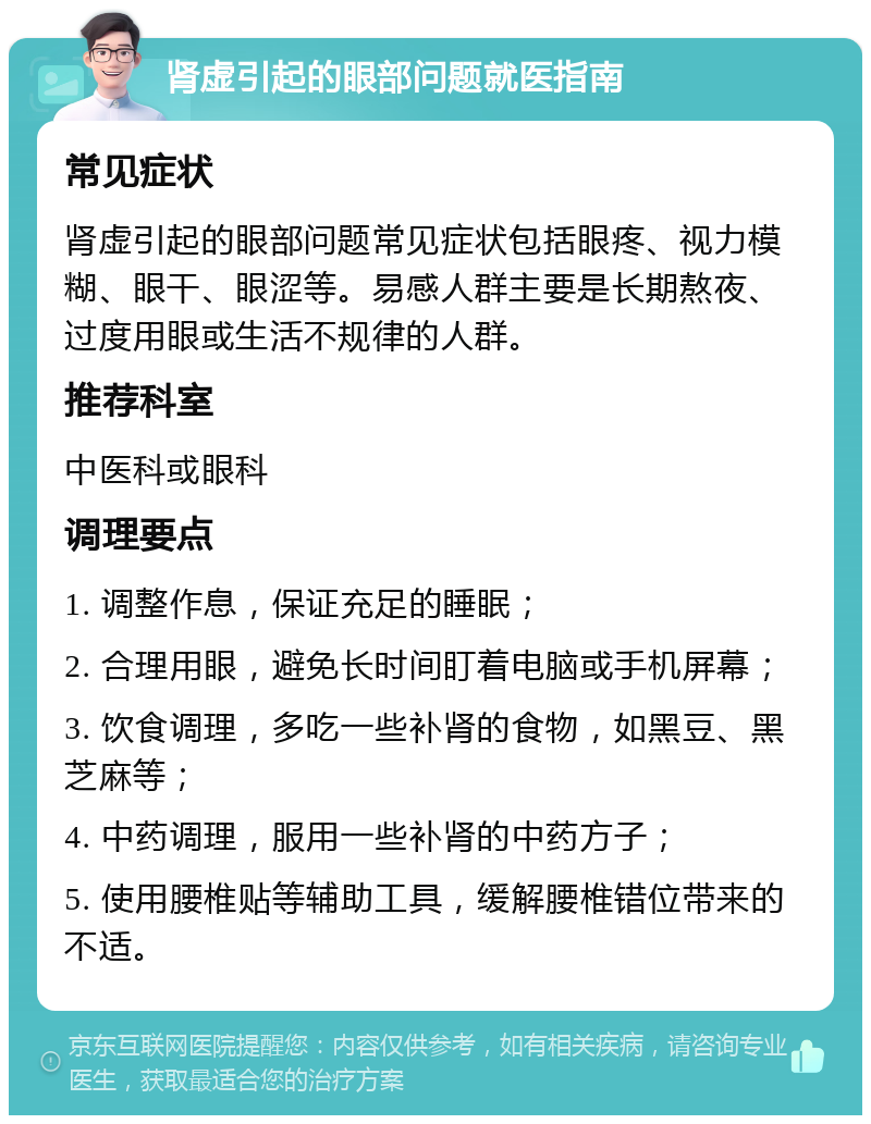 肾虚引起的眼部问题就医指南 常见症状 肾虚引起的眼部问题常见症状包括眼疼、视力模糊、眼干、眼涩等。易感人群主要是长期熬夜、过度用眼或生活不规律的人群。 推荐科室 中医科或眼科 调理要点 1. 调整作息，保证充足的睡眠； 2. 合理用眼，避免长时间盯着电脑或手机屏幕； 3. 饮食调理，多吃一些补肾的食物，如黑豆、黑芝麻等； 4. 中药调理，服用一些补肾的中药方子； 5. 使用腰椎贴等辅助工具，缓解腰椎错位带来的不适。