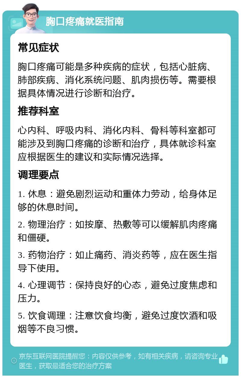 胸口疼痛就医指南 常见症状 胸口疼痛可能是多种疾病的症状，包括心脏病、肺部疾病、消化系统问题、肌肉损伤等。需要根据具体情况进行诊断和治疗。 推荐科室 心内科、呼吸内科、消化内科、骨科等科室都可能涉及到胸口疼痛的诊断和治疗，具体就诊科室应根据医生的建议和实际情况选择。 调理要点 1. 休息：避免剧烈运动和重体力劳动，给身体足够的休息时间。 2. 物理治疗：如按摩、热敷等可以缓解肌肉疼痛和僵硬。 3. 药物治疗：如止痛药、消炎药等，应在医生指导下使用。 4. 心理调节：保持良好的心态，避免过度焦虑和压力。 5. 饮食调理：注意饮食均衡，避免过度饮酒和吸烟等不良习惯。