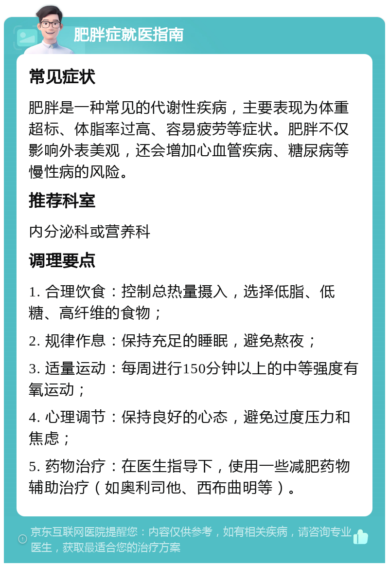 肥胖症就医指南 常见症状 肥胖是一种常见的代谢性疾病，主要表现为体重超标、体脂率过高、容易疲劳等症状。肥胖不仅影响外表美观，还会增加心血管疾病、糖尿病等慢性病的风险。 推荐科室 内分泌科或营养科 调理要点 1. 合理饮食：控制总热量摄入，选择低脂、低糖、高纤维的食物； 2. 规律作息：保持充足的睡眠，避免熬夜； 3. 适量运动：每周进行150分钟以上的中等强度有氧运动； 4. 心理调节：保持良好的心态，避免过度压力和焦虑； 5. 药物治疗：在医生指导下，使用一些减肥药物辅助治疗（如奥利司他、西布曲明等）。