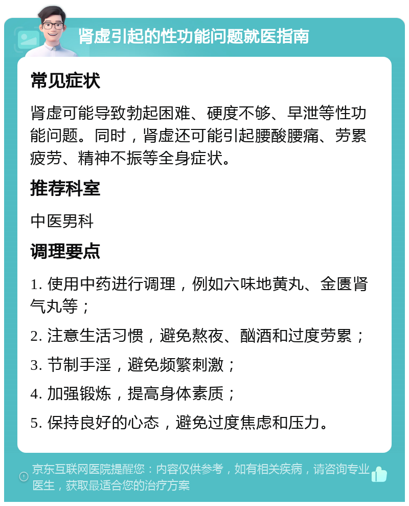 肾虚引起的性功能问题就医指南 常见症状 肾虚可能导致勃起困难、硬度不够、早泄等性功能问题。同时，肾虚还可能引起腰酸腰痛、劳累疲劳、精神不振等全身症状。 推荐科室 中医男科 调理要点 1. 使用中药进行调理，例如六味地黄丸、金匮肾气丸等； 2. 注意生活习惯，避免熬夜、酗酒和过度劳累； 3. 节制手淫，避免频繁刺激； 4. 加强锻炼，提高身体素质； 5. 保持良好的心态，避免过度焦虑和压力。