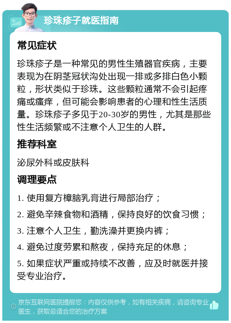 珍珠疹子就医指南 常见症状 珍珠疹子是一种常见的男性生殖器官疾病，主要表现为在阴茎冠状沟处出现一排或多排白色小颗粒，形状类似于珍珠。这些颗粒通常不会引起疼痛或瘙痒，但可能会影响患者的心理和性生活质量。珍珠疹子多见于20-30岁的男性，尤其是那些性生活频繁或不注意个人卫生的人群。 推荐科室 泌尿外科或皮肤科 调理要点 1. 使用复方樟脑乳膏进行局部治疗； 2. 避免辛辣食物和酒精，保持良好的饮食习惯； 3. 注意个人卫生，勤洗澡并更换内裤； 4. 避免过度劳累和熬夜，保持充足的休息； 5. 如果症状严重或持续不改善，应及时就医并接受专业治疗。