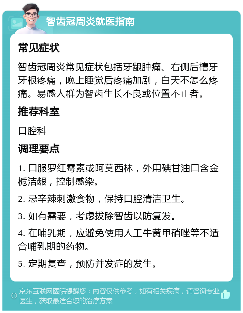 智齿冠周炎就医指南 常见症状 智齿冠周炎常见症状包括牙龈肿痛、右侧后槽牙牙根疼痛，晚上睡觉后疼痛加剧，白天不怎么疼痛。易感人群为智齿生长不良或位置不正者。 推荐科室 口腔科 调理要点 1. 口服罗红霉素或阿莫西林，外用碘甘油口含金栀洁龈，控制感染。 2. 忌辛辣刺激食物，保持口腔清洁卫生。 3. 如有需要，考虑拔除智齿以防复发。 4. 在哺乳期，应避免使用人工牛黄甲硝唑等不适合哺乳期的药物。 5. 定期复查，预防并发症的发生。