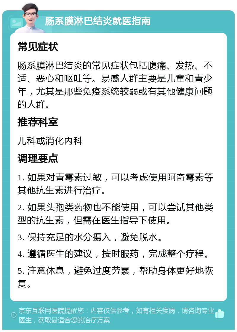 肠系膜淋巴结炎就医指南 常见症状 肠系膜淋巴结炎的常见症状包括腹痛、发热、不适、恶心和呕吐等。易感人群主要是儿童和青少年，尤其是那些免疫系统较弱或有其他健康问题的人群。 推荐科室 儿科或消化内科 调理要点 1. 如果对青霉素过敏，可以考虑使用阿奇霉素等其他抗生素进行治疗。 2. 如果头孢类药物也不能使用，可以尝试其他类型的抗生素，但需在医生指导下使用。 3. 保持充足的水分摄入，避免脱水。 4. 遵循医生的建议，按时服药，完成整个疗程。 5. 注意休息，避免过度劳累，帮助身体更好地恢复。