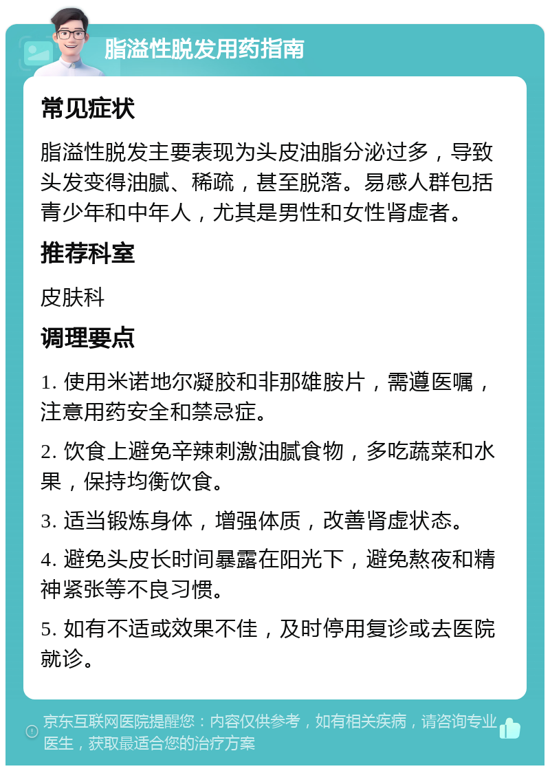 脂溢性脱发用药指南 常见症状 脂溢性脱发主要表现为头皮油脂分泌过多，导致头发变得油腻、稀疏，甚至脱落。易感人群包括青少年和中年人，尤其是男性和女性肾虚者。 推荐科室 皮肤科 调理要点 1. 使用米诺地尔凝胶和非那雄胺片，需遵医嘱，注意用药安全和禁忌症。 2. 饮食上避免辛辣刺激油腻食物，多吃蔬菜和水果，保持均衡饮食。 3. 适当锻炼身体，增强体质，改善肾虚状态。 4. 避免头皮长时间暴露在阳光下，避免熬夜和精神紧张等不良习惯。 5. 如有不适或效果不佳，及时停用复诊或去医院就诊。