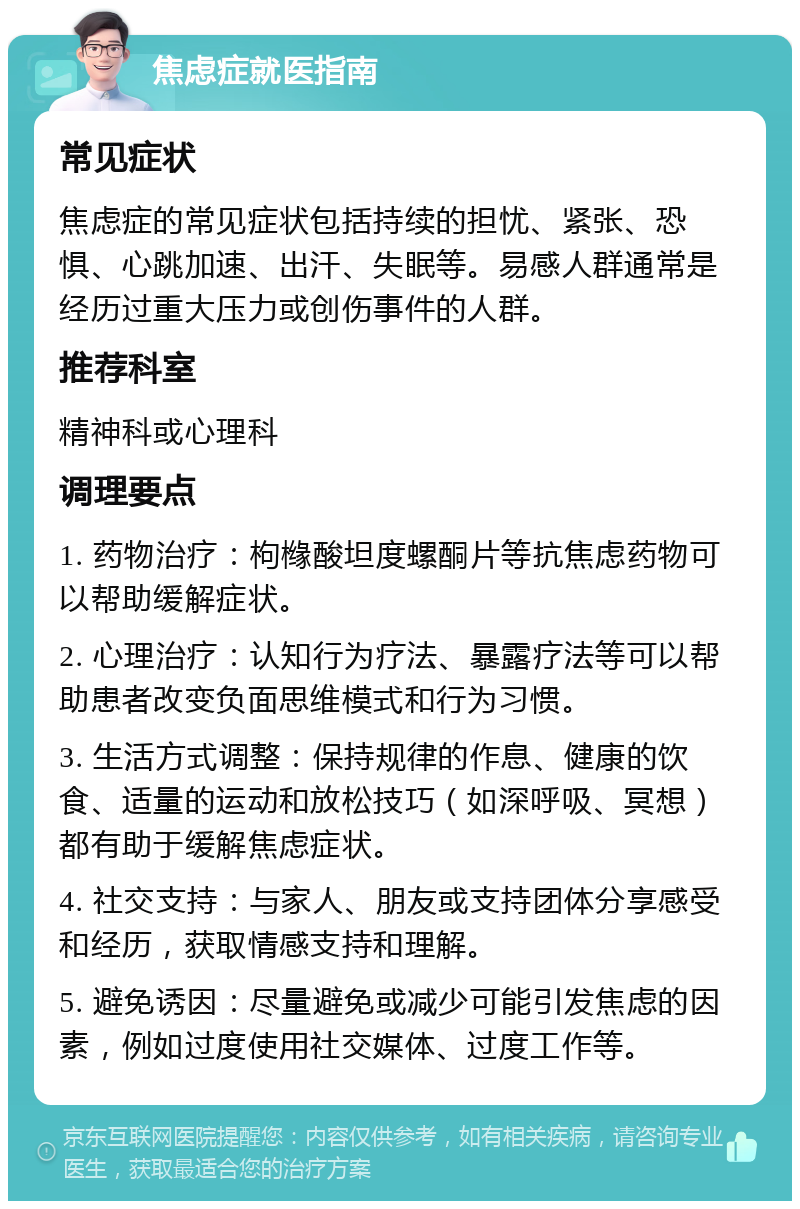 焦虑症就医指南 常见症状 焦虑症的常见症状包括持续的担忧、紧张、恐惧、心跳加速、出汗、失眠等。易感人群通常是经历过重大压力或创伤事件的人群。 推荐科室 精神科或心理科 调理要点 1. 药物治疗：枸橼酸坦度螺酮片等抗焦虑药物可以帮助缓解症状。 2. 心理治疗：认知行为疗法、暴露疗法等可以帮助患者改变负面思维模式和行为习惯。 3. 生活方式调整：保持规律的作息、健康的饮食、适量的运动和放松技巧（如深呼吸、冥想）都有助于缓解焦虑症状。 4. 社交支持：与家人、朋友或支持团体分享感受和经历，获取情感支持和理解。 5. 避免诱因：尽量避免或减少可能引发焦虑的因素，例如过度使用社交媒体、过度工作等。