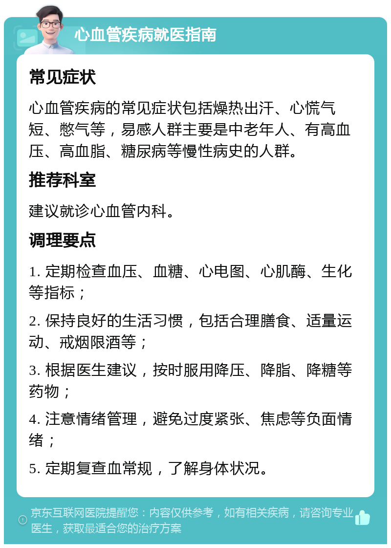 心血管疾病就医指南 常见症状 心血管疾病的常见症状包括燥热出汗、心慌气短、憋气等，易感人群主要是中老年人、有高血压、高血脂、糖尿病等慢性病史的人群。 推荐科室 建议就诊心血管内科。 调理要点 1. 定期检查血压、血糖、心电图、心肌酶、生化等指标； 2. 保持良好的生活习惯，包括合理膳食、适量运动、戒烟限酒等； 3. 根据医生建议，按时服用降压、降脂、降糖等药物； 4. 注意情绪管理，避免过度紧张、焦虑等负面情绪； 5. 定期复查血常规，了解身体状况。