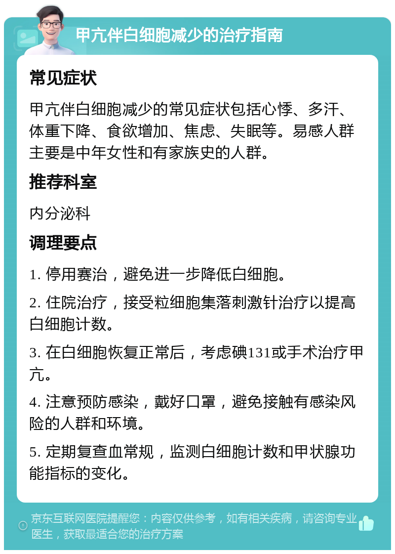 甲亢伴白细胞减少的治疗指南 常见症状 甲亢伴白细胞减少的常见症状包括心悸、多汗、体重下降、食欲增加、焦虑、失眠等。易感人群主要是中年女性和有家族史的人群。 推荐科室 内分泌科 调理要点 1. 停用赛治，避免进一步降低白细胞。 2. 住院治疗，接受粒细胞集落刺激针治疗以提高白细胞计数。 3. 在白细胞恢复正常后，考虑碘131或手术治疗甲亢。 4. 注意预防感染，戴好口罩，避免接触有感染风险的人群和环境。 5. 定期复查血常规，监测白细胞计数和甲状腺功能指标的变化。