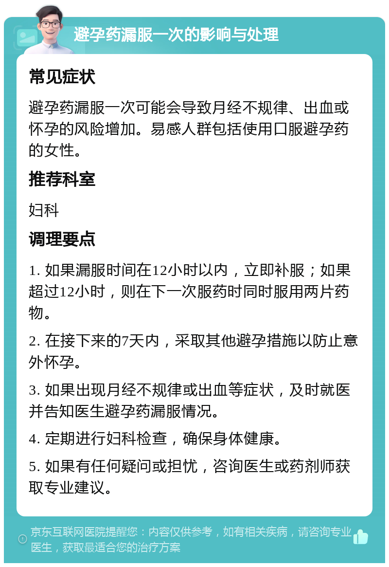 避孕药漏服一次的影响与处理 常见症状 避孕药漏服一次可能会导致月经不规律、出血或怀孕的风险增加。易感人群包括使用口服避孕药的女性。 推荐科室 妇科 调理要点 1. 如果漏服时间在12小时以内，立即补服；如果超过12小时，则在下一次服药时同时服用两片药物。 2. 在接下来的7天内，采取其他避孕措施以防止意外怀孕。 3. 如果出现月经不规律或出血等症状，及时就医并告知医生避孕药漏服情况。 4. 定期进行妇科检查，确保身体健康。 5. 如果有任何疑问或担忧，咨询医生或药剂师获取专业建议。