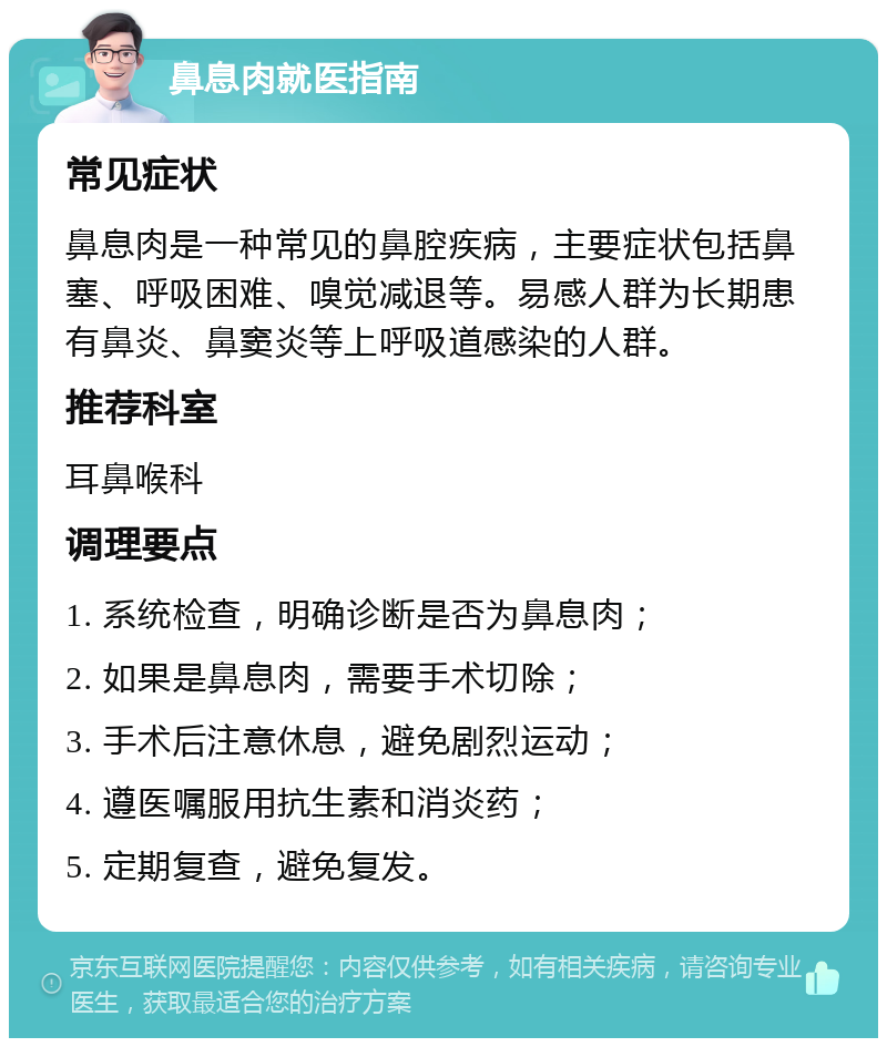 鼻息肉就医指南 常见症状 鼻息肉是一种常见的鼻腔疾病，主要症状包括鼻塞、呼吸困难、嗅觉减退等。易感人群为长期患有鼻炎、鼻窦炎等上呼吸道感染的人群。 推荐科室 耳鼻喉科 调理要点 1. 系统检查，明确诊断是否为鼻息肉； 2. 如果是鼻息肉，需要手术切除； 3. 手术后注意休息，避免剧烈运动； 4. 遵医嘱服用抗生素和消炎药； 5. 定期复查，避免复发。