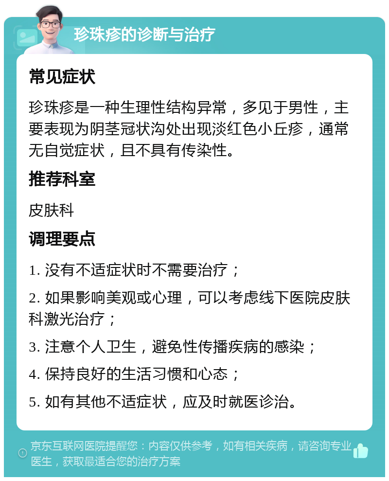 珍珠疹的诊断与治疗 常见症状 珍珠疹是一种生理性结构异常，多见于男性，主要表现为阴茎冠状沟处出现淡红色小丘疹，通常无自觉症状，且不具有传染性。 推荐科室 皮肤科 调理要点 1. 没有不适症状时不需要治疗； 2. 如果影响美观或心理，可以考虑线下医院皮肤科激光治疗； 3. 注意个人卫生，避免性传播疾病的感染； 4. 保持良好的生活习惯和心态； 5. 如有其他不适症状，应及时就医诊治。