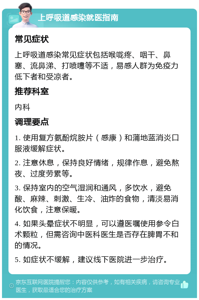 上呼吸道感染就医指南 常见症状 上呼吸道感染常见症状包括喉咙疼、咽干、鼻塞、流鼻涕、打喷嚏等不适，易感人群为免疫力低下者和受凉者。 推荐科室 内科 调理要点 1. 使用复方氨酚烷胺片（感康）和蒲地蓝消炎口服液缓解症状。 2. 注意休息，保持良好情绪，规律作息，避免熬夜、过度劳累等。 3. 保持室内的空气湿润和通风，多饮水，避免酸、麻辣、刺激、生冷、油炸的食物，清淡易消化饮食，注意保暖。 4. 如果头晕症状不明显，可以遵医嘱使用参令白术颗粒，但需咨询中医科医生是否存在脾胃不和的情况。 5. 如症状不缓解，建议线下医院进一步治疗。