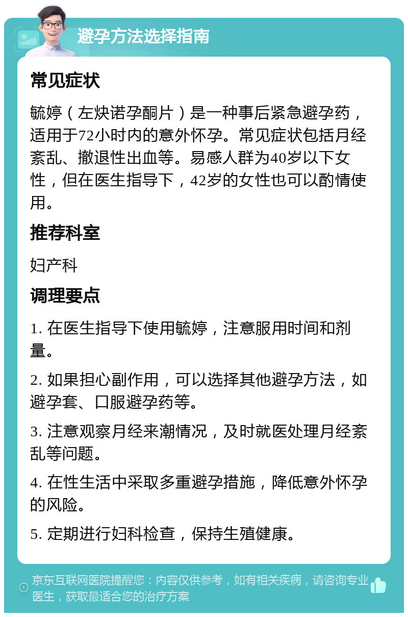 避孕方法选择指南 常见症状 毓婷（左炔诺孕酮片）是一种事后紧急避孕药，适用于72小时内的意外怀孕。常见症状包括月经紊乱、撤退性出血等。易感人群为40岁以下女性，但在医生指导下，42岁的女性也可以酌情使用。 推荐科室 妇产科 调理要点 1. 在医生指导下使用毓婷，注意服用时间和剂量。 2. 如果担心副作用，可以选择其他避孕方法，如避孕套、口服避孕药等。 3. 注意观察月经来潮情况，及时就医处理月经紊乱等问题。 4. 在性生活中采取多重避孕措施，降低意外怀孕的风险。 5. 定期进行妇科检查，保持生殖健康。