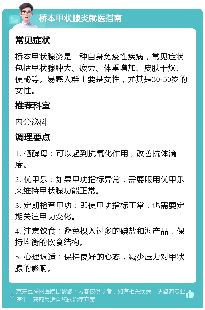 桥本甲状腺炎就医指南 常见症状 桥本甲状腺炎是一种自身免疫性疾病，常见症状包括甲状腺肿大、疲劳、体重增加、皮肤干燥、便秘等。易感人群主要是女性，尤其是30-50岁的女性。 推荐科室 内分泌科 调理要点 1. 硒酵母：可以起到抗氧化作用，改善抗体滴度。 2. 优甲乐：如果甲功指标异常，需要服用优甲乐来维持甲状腺功能正常。 3. 定期检查甲功：即使甲功指标正常，也需要定期关注甲功变化。 4. 注意饮食：避免摄入过多的碘盐和海产品，保持均衡的饮食结构。 5. 心理调适：保持良好的心态，减少压力对甲状腺的影响。