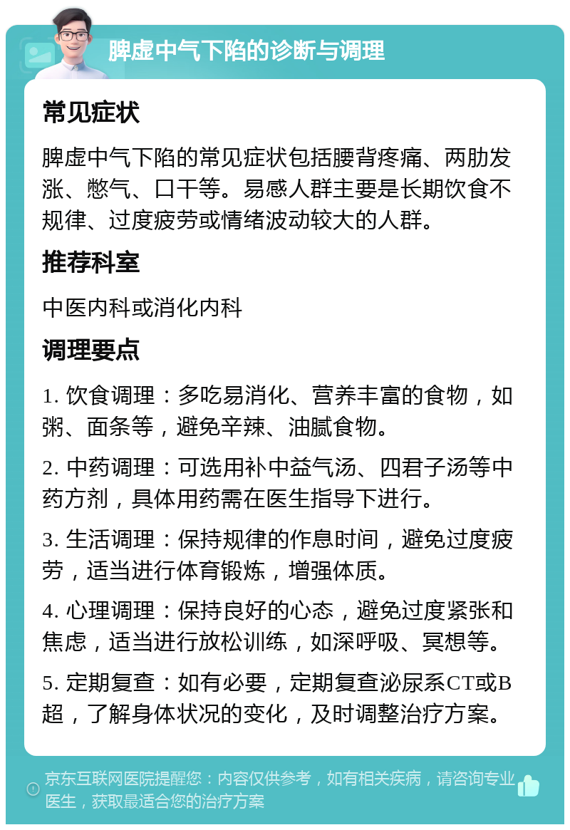 脾虚中气下陷的诊断与调理 常见症状 脾虚中气下陷的常见症状包括腰背疼痛、两肋发涨、憋气、口干等。易感人群主要是长期饮食不规律、过度疲劳或情绪波动较大的人群。 推荐科室 中医内科或消化内科 调理要点 1. 饮食调理：多吃易消化、营养丰富的食物，如粥、面条等，避免辛辣、油腻食物。 2. 中药调理：可选用补中益气汤、四君子汤等中药方剂，具体用药需在医生指导下进行。 3. 生活调理：保持规律的作息时间，避免过度疲劳，适当进行体育锻炼，增强体质。 4. 心理调理：保持良好的心态，避免过度紧张和焦虑，适当进行放松训练，如深呼吸、冥想等。 5. 定期复查：如有必要，定期复查泌尿系CT或B超，了解身体状况的变化，及时调整治疗方案。