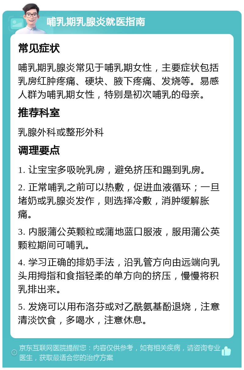 哺乳期乳腺炎就医指南 常见症状 哺乳期乳腺炎常见于哺乳期女性，主要症状包括乳房红肿疼痛、硬块、腋下疼痛、发烧等。易感人群为哺乳期女性，特别是初次哺乳的母亲。 推荐科室 乳腺外科或整形外科 调理要点 1. 让宝宝多吸吮乳房，避免挤压和踢到乳房。 2. 正常哺乳之前可以热敷，促进血液循环；一旦堵奶或乳腺炎发作，则选择冷敷，消肿缓解胀痛。 3. 内服蒲公英颗粒或蒲地蓝口服液，服用蒲公英颗粒期间可哺乳。 4. 学习正确的排奶手法，沿乳管方向由远端向乳头用拇指和食指轻柔的单方向的挤压，慢慢将积乳排出来。 5. 发烧可以用布洛芬或对乙酰氨基酚退烧，注意清淡饮食，多喝水，注意休息。