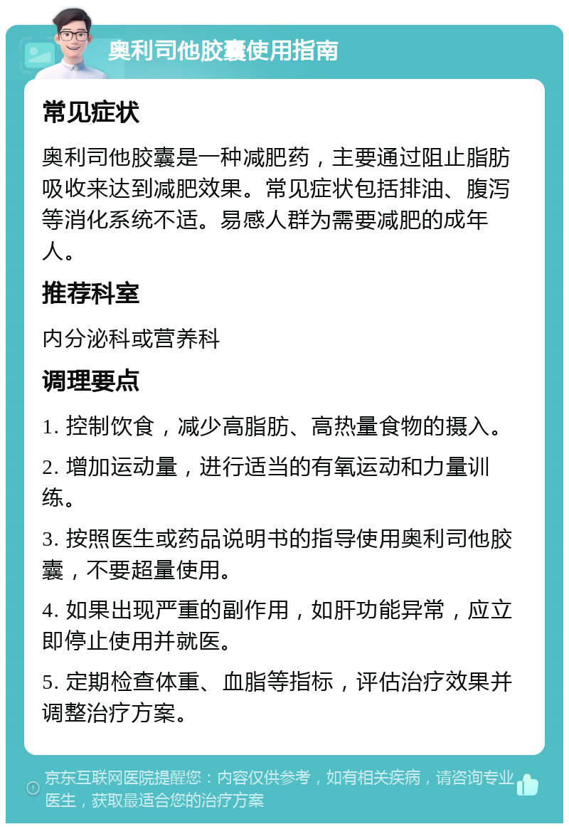 奥利司他胶囊使用指南 常见症状 奥利司他胶囊是一种减肥药，主要通过阻止脂肪吸收来达到减肥效果。常见症状包括排油、腹泻等消化系统不适。易感人群为需要减肥的成年人。 推荐科室 内分泌科或营养科 调理要点 1. 控制饮食，减少高脂肪、高热量食物的摄入。 2. 增加运动量，进行适当的有氧运动和力量训练。 3. 按照医生或药品说明书的指导使用奥利司他胶囊，不要超量使用。 4. 如果出现严重的副作用，如肝功能异常，应立即停止使用并就医。 5. 定期检查体重、血脂等指标，评估治疗效果并调整治疗方案。