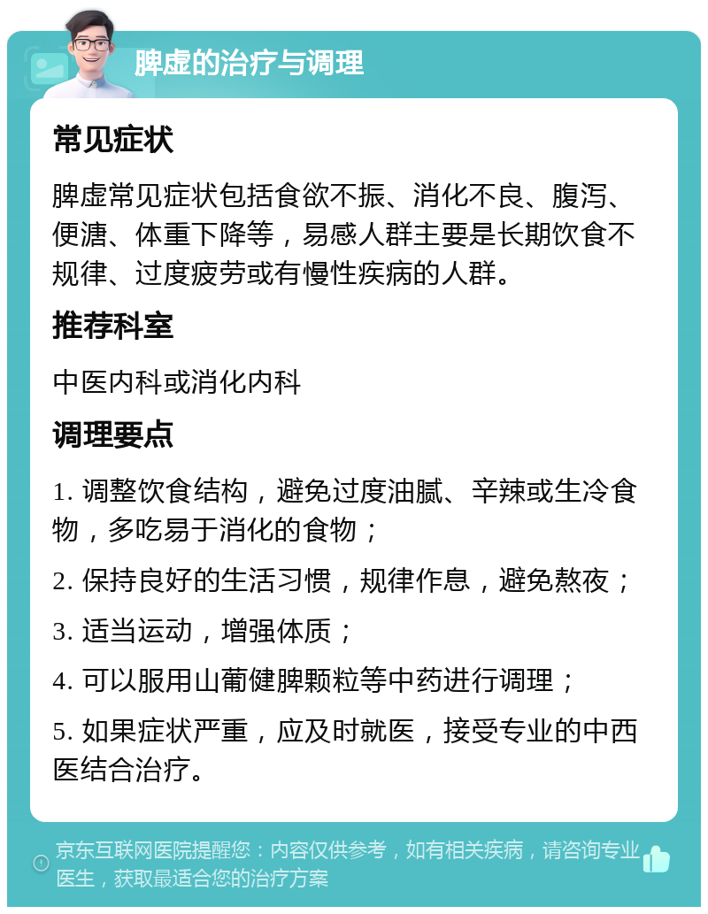 脾虚的治疗与调理 常见症状 脾虚常见症状包括食欲不振、消化不良、腹泻、便溏、体重下降等，易感人群主要是长期饮食不规律、过度疲劳或有慢性疾病的人群。 推荐科室 中医内科或消化内科 调理要点 1. 调整饮食结构，避免过度油腻、辛辣或生冷食物，多吃易于消化的食物； 2. 保持良好的生活习惯，规律作息，避免熬夜； 3. 适当运动，增强体质； 4. 可以服用山葡健脾颗粒等中药进行调理； 5. 如果症状严重，应及时就医，接受专业的中西医结合治疗。